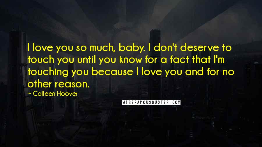 Colleen Hoover Quotes: I love you so much, baby. I don't deserve to touch you until you know for a fact that I'm touching you because I love you and for no other reason.