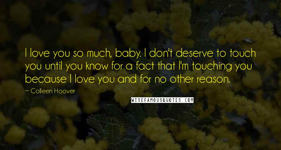 Colleen Hoover Quotes: I love you so much, baby. I don't deserve to touch you until you know for a fact that I'm touching you because I love you and for no other reason.