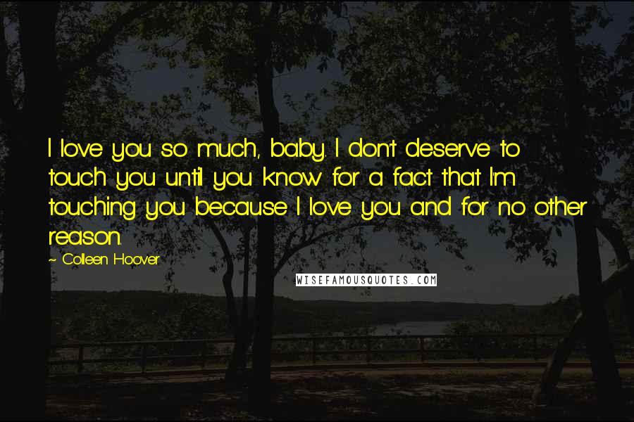 Colleen Hoover Quotes: I love you so much, baby. I don't deserve to touch you until you know for a fact that I'm touching you because I love you and for no other reason.