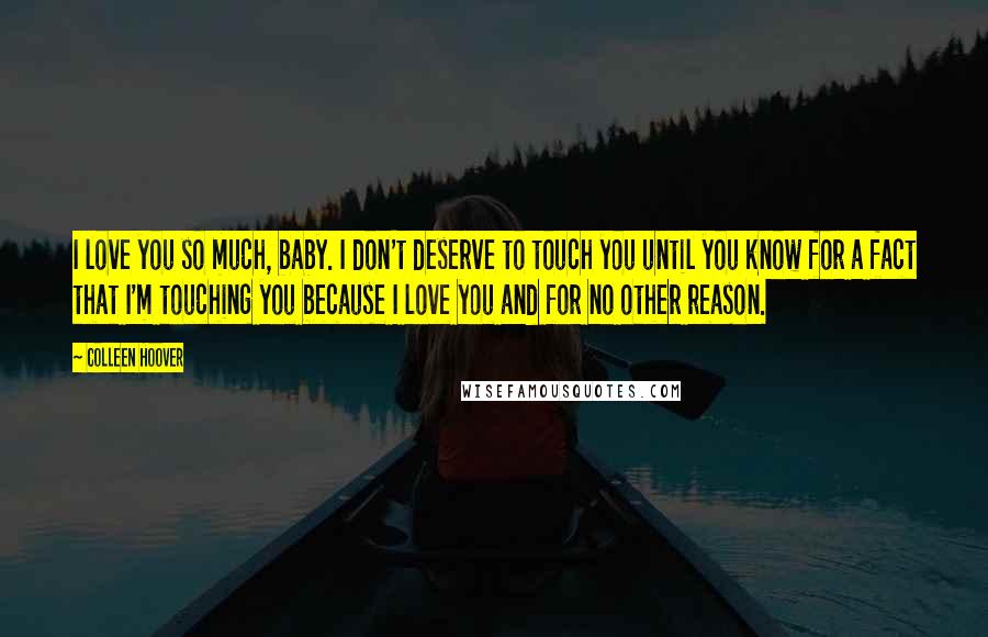 Colleen Hoover Quotes: I love you so much, baby. I don't deserve to touch you until you know for a fact that I'm touching you because I love you and for no other reason.