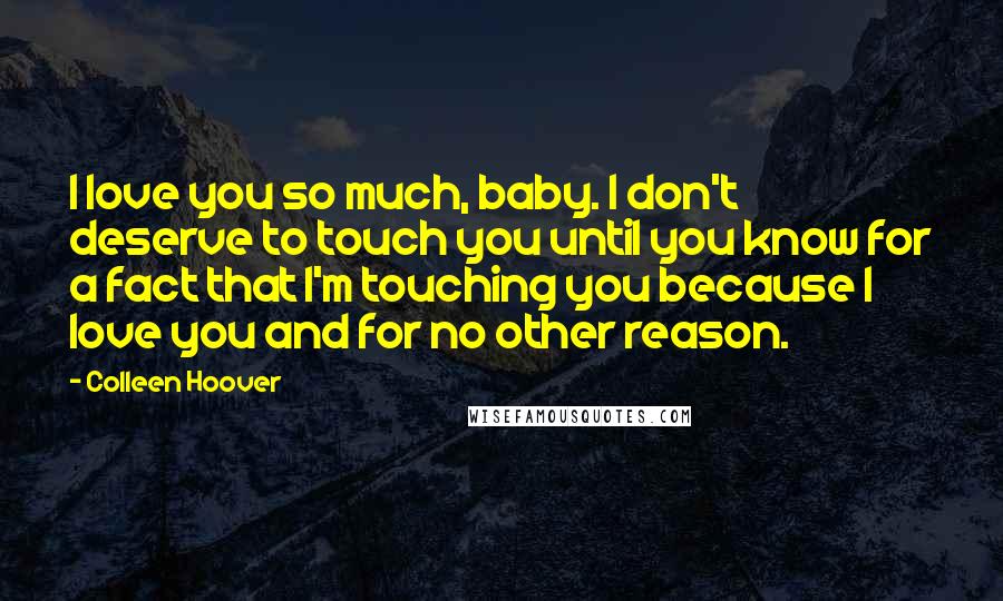 Colleen Hoover Quotes: I love you so much, baby. I don't deserve to touch you until you know for a fact that I'm touching you because I love you and for no other reason.