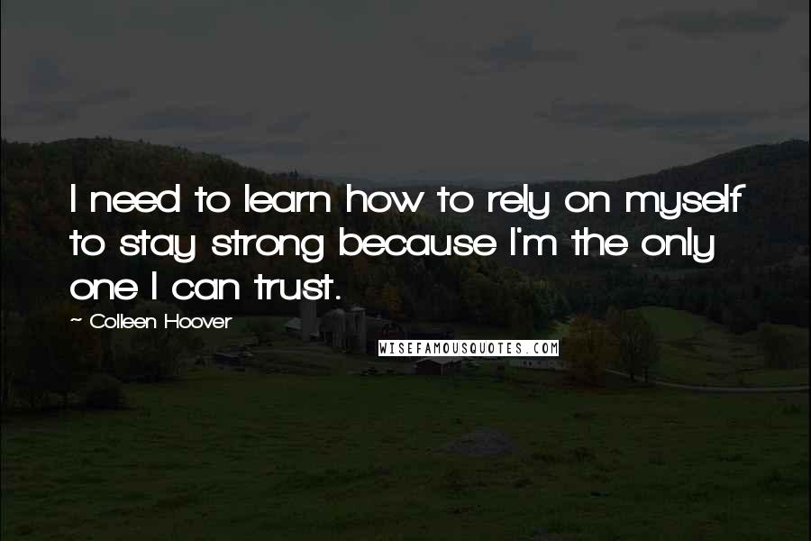 Colleen Hoover Quotes: I need to learn how to rely on myself to stay strong because I'm the only one I can trust.