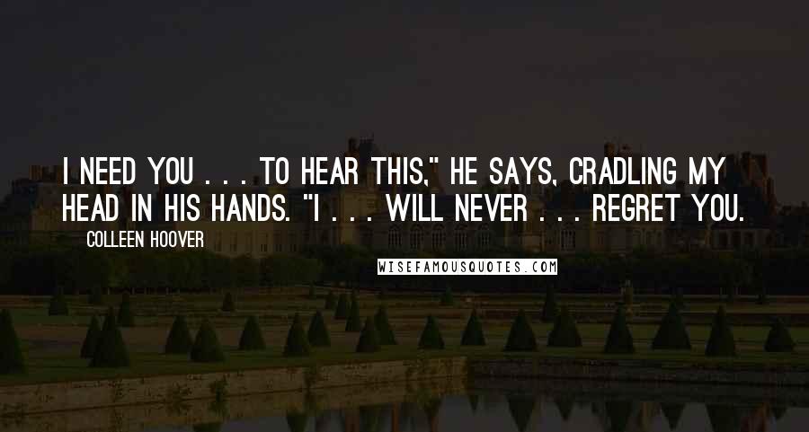 Colleen Hoover Quotes: I need you . . . to hear this," he says, cradling my head in his hands. "I . . . will never . . . regret you.