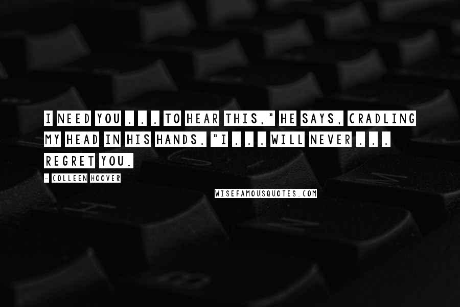 Colleen Hoover Quotes: I need you . . . to hear this," he says, cradling my head in his hands. "I . . . will never . . . regret you.