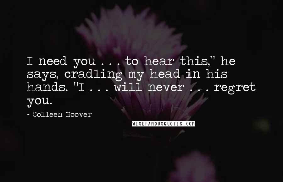 Colleen Hoover Quotes: I need you . . . to hear this," he says, cradling my head in his hands. "I . . . will never . . . regret you.