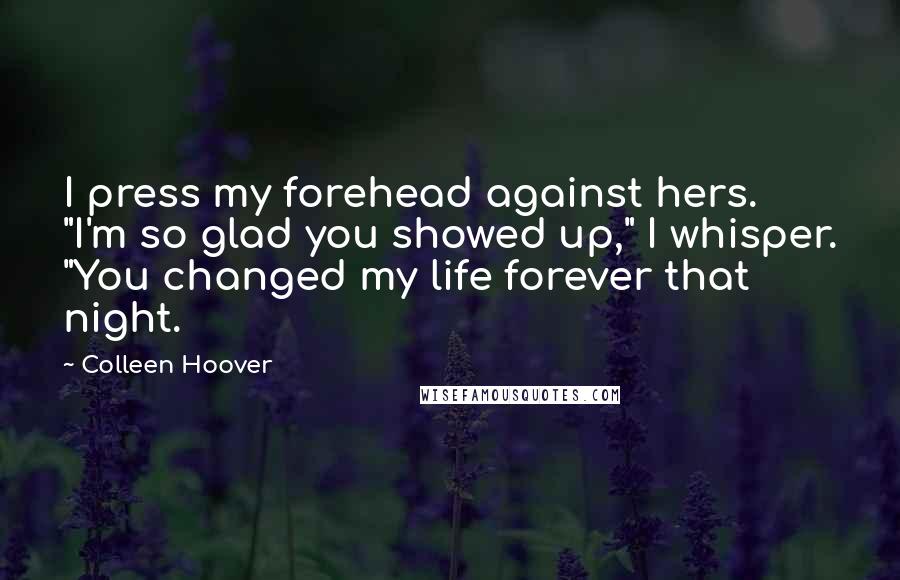 Colleen Hoover Quotes: I press my forehead against hers. "I'm so glad you showed up," I whisper. "You changed my life forever that night.