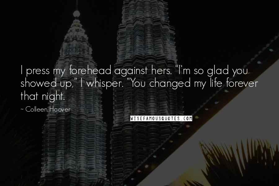 Colleen Hoover Quotes: I press my forehead against hers. "I'm so glad you showed up," I whisper. "You changed my life forever that night.