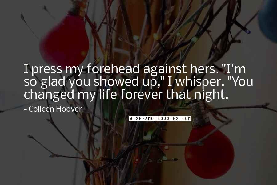 Colleen Hoover Quotes: I press my forehead against hers. "I'm so glad you showed up," I whisper. "You changed my life forever that night.