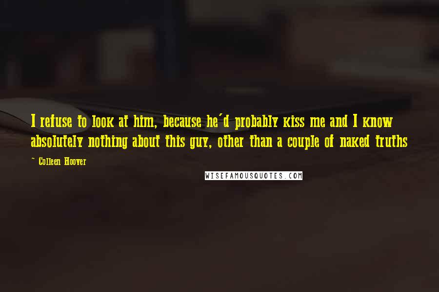 Colleen Hoover Quotes: I refuse to look at him, because he'd probably kiss me and I know absolutely nothing about this guy, other than a couple of naked truths