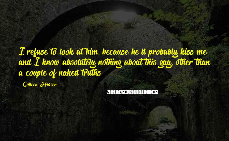Colleen Hoover Quotes: I refuse to look at him, because he'd probably kiss me and I know absolutely nothing about this guy, other than a couple of naked truths