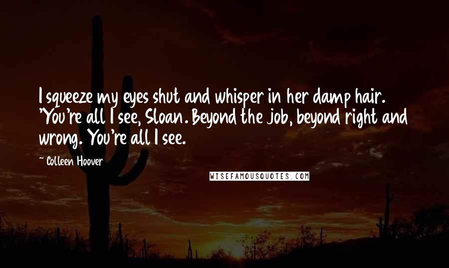 Colleen Hoover Quotes: I squeeze my eyes shut and whisper in her damp hair. 'You're all I see, Sloan. Beyond the job, beyond right and wrong. You're all I see.