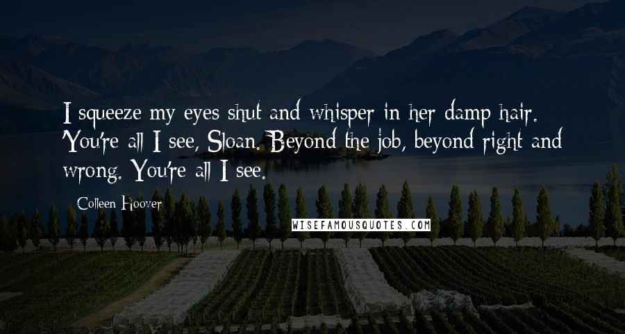 Colleen Hoover Quotes: I squeeze my eyes shut and whisper in her damp hair. 'You're all I see, Sloan. Beyond the job, beyond right and wrong. You're all I see.