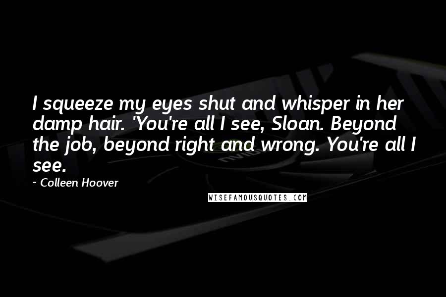 Colleen Hoover Quotes: I squeeze my eyes shut and whisper in her damp hair. 'You're all I see, Sloan. Beyond the job, beyond right and wrong. You're all I see.