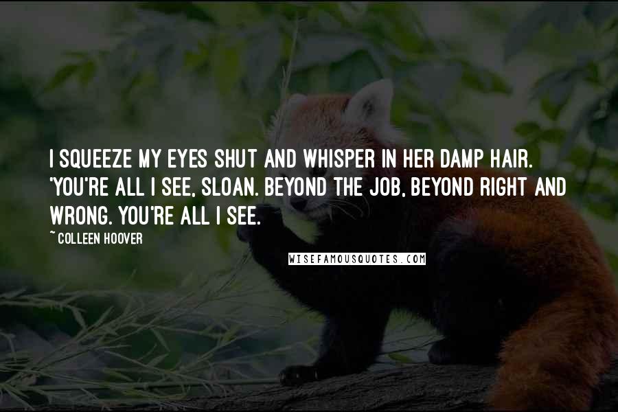 Colleen Hoover Quotes: I squeeze my eyes shut and whisper in her damp hair. 'You're all I see, Sloan. Beyond the job, beyond right and wrong. You're all I see.