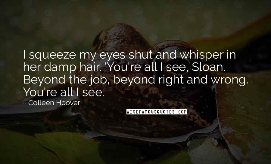 Colleen Hoover Quotes: I squeeze my eyes shut and whisper in her damp hair. 'You're all I see, Sloan. Beyond the job, beyond right and wrong. You're all I see.