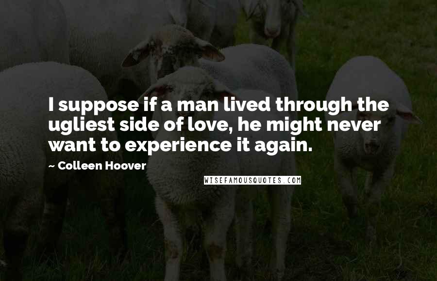 Colleen Hoover Quotes: I suppose if a man lived through the ugliest side of love, he might never want to experience it again.