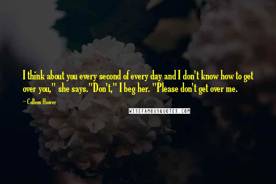 Colleen Hoover Quotes: I think about you every second of every day and I don't know how to get over you," she says."Don't," I beg her. "Please don't get over me.