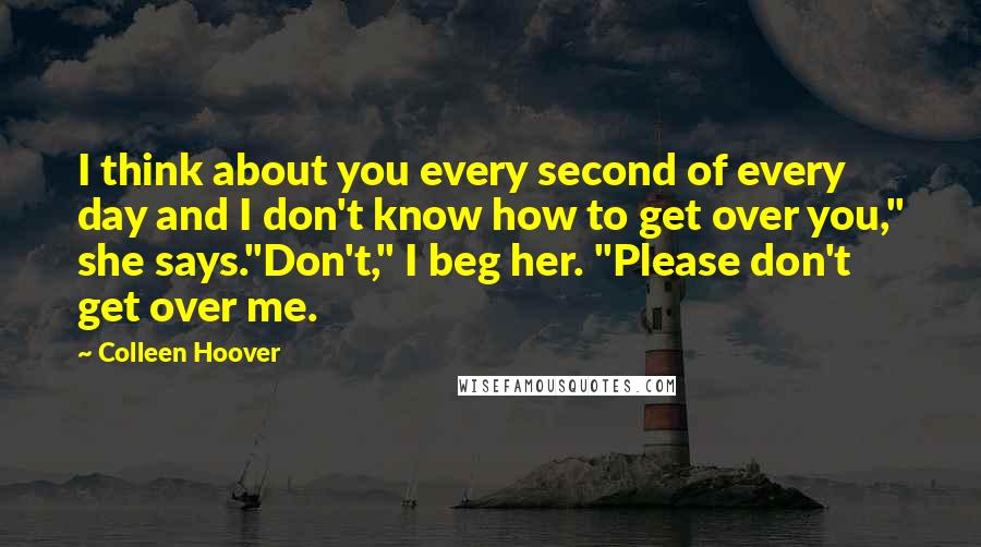 Colleen Hoover Quotes: I think about you every second of every day and I don't know how to get over you," she says."Don't," I beg her. "Please don't get over me.