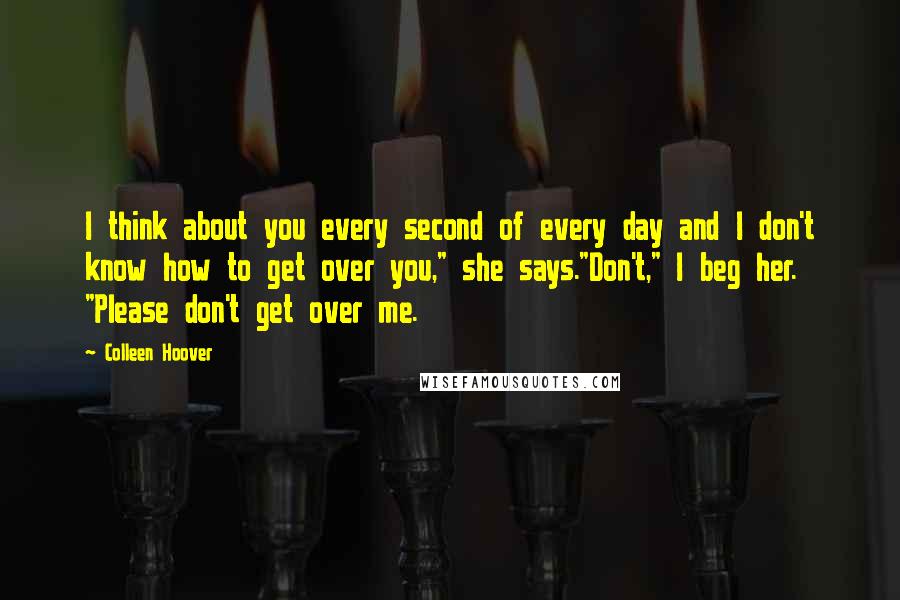 Colleen Hoover Quotes: I think about you every second of every day and I don't know how to get over you," she says."Don't," I beg her. "Please don't get over me.