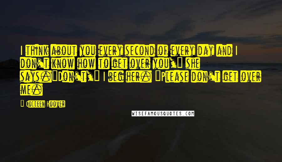 Colleen Hoover Quotes: I think about you every second of every day and I don't know how to get over you," she says."Don't," I beg her. "Please don't get over me.