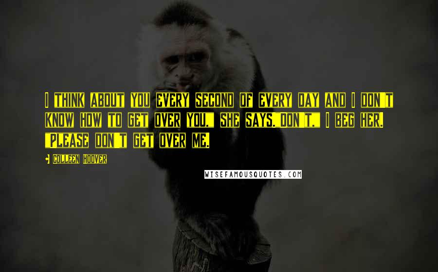 Colleen Hoover Quotes: I think about you every second of every day and I don't know how to get over you," she says."Don't," I beg her. "Please don't get over me.