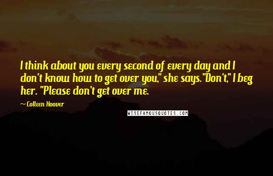 Colleen Hoover Quotes: I think about you every second of every day and I don't know how to get over you," she says."Don't," I beg her. "Please don't get over me.