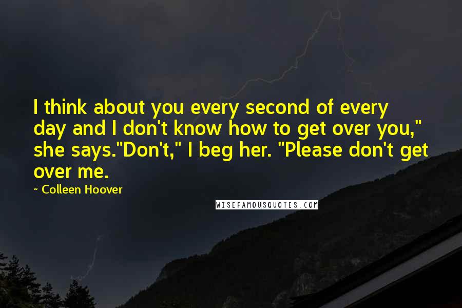 Colleen Hoover Quotes: I think about you every second of every day and I don't know how to get over you," she says."Don't," I beg her. "Please don't get over me.