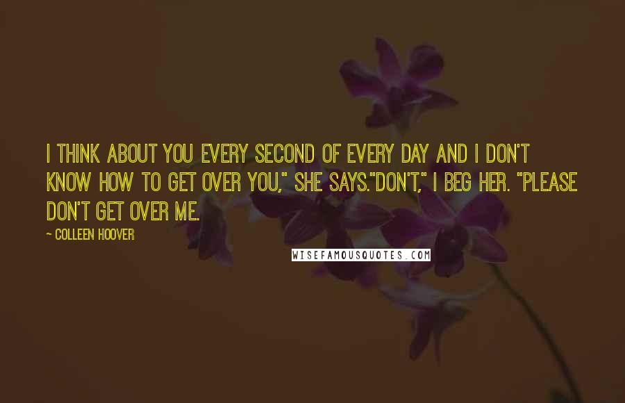 Colleen Hoover Quotes: I think about you every second of every day and I don't know how to get over you," she says."Don't," I beg her. "Please don't get over me.