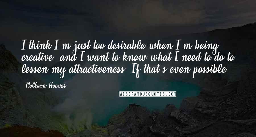 Colleen Hoover Quotes: I think I'm just too desirable when I'm being creative, and I want to know what I need to do to lessen my attractiveness. If that's even possible.