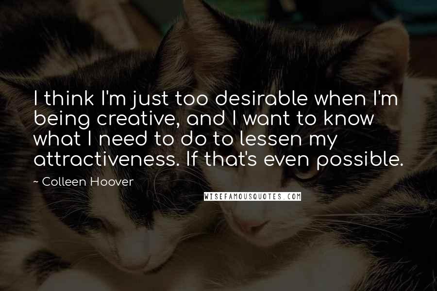 Colleen Hoover Quotes: I think I'm just too desirable when I'm being creative, and I want to know what I need to do to lessen my attractiveness. If that's even possible.