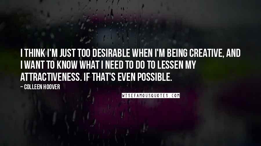 Colleen Hoover Quotes: I think I'm just too desirable when I'm being creative, and I want to know what I need to do to lessen my attractiveness. If that's even possible.