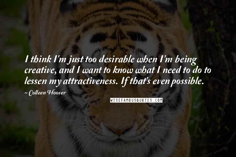 Colleen Hoover Quotes: I think I'm just too desirable when I'm being creative, and I want to know what I need to do to lessen my attractiveness. If that's even possible.