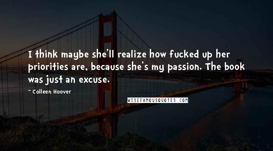 Colleen Hoover Quotes: I think maybe she'll realize how fucked up her priorities are, because she's my passion. The book was just an excuse.