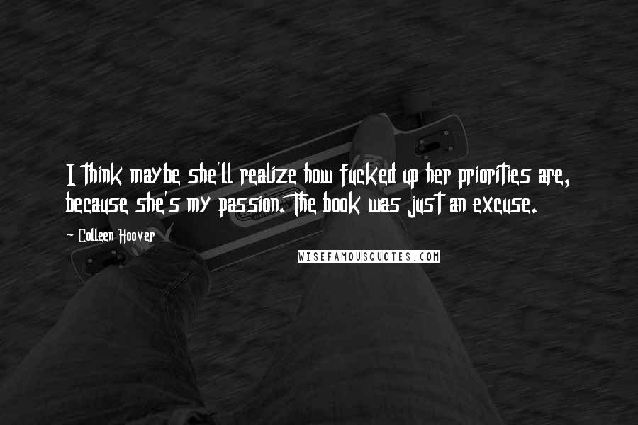 Colleen Hoover Quotes: I think maybe she'll realize how fucked up her priorities are, because she's my passion. The book was just an excuse.