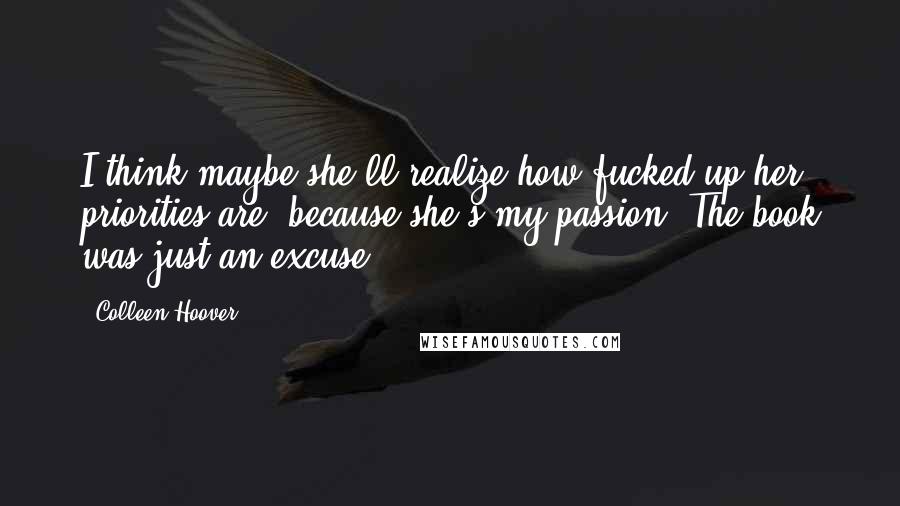 Colleen Hoover Quotes: I think maybe she'll realize how fucked up her priorities are, because she's my passion. The book was just an excuse.