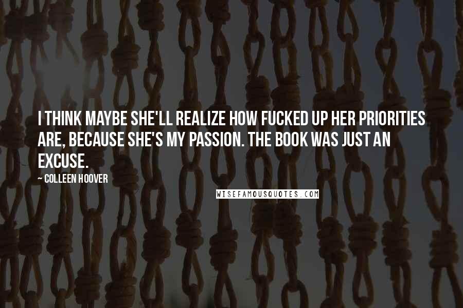 Colleen Hoover Quotes: I think maybe she'll realize how fucked up her priorities are, because she's my passion. The book was just an excuse.