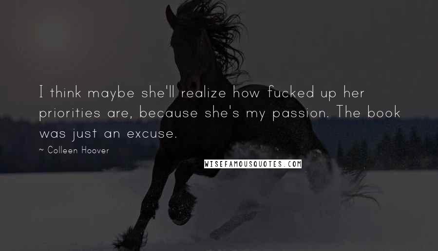Colleen Hoover Quotes: I think maybe she'll realize how fucked up her priorities are, because she's my passion. The book was just an excuse.