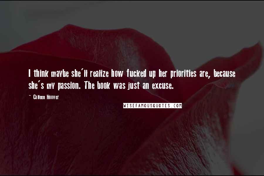 Colleen Hoover Quotes: I think maybe she'll realize how fucked up her priorities are, because she's my passion. The book was just an excuse.