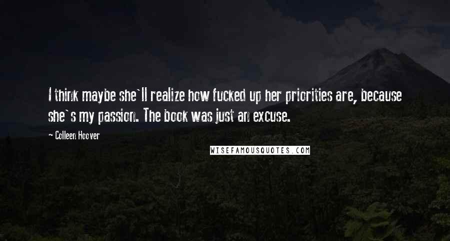 Colleen Hoover Quotes: I think maybe she'll realize how fucked up her priorities are, because she's my passion. The book was just an excuse.