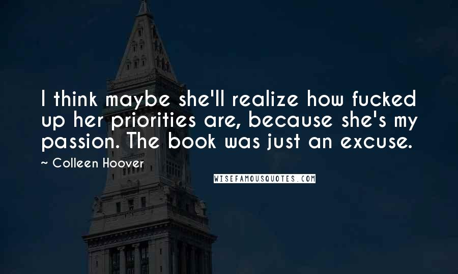 Colleen Hoover Quotes: I think maybe she'll realize how fucked up her priorities are, because she's my passion. The book was just an excuse.