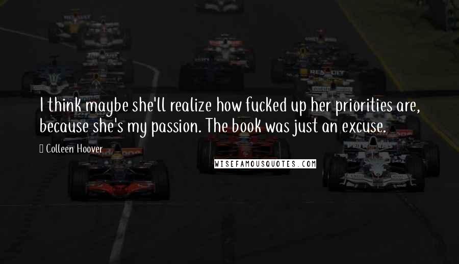 Colleen Hoover Quotes: I think maybe she'll realize how fucked up her priorities are, because she's my passion. The book was just an excuse.