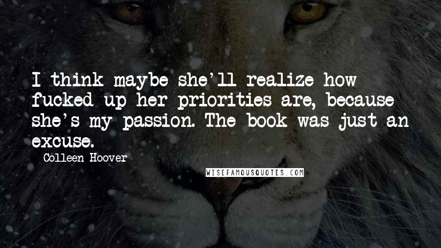 Colleen Hoover Quotes: I think maybe she'll realize how fucked up her priorities are, because she's my passion. The book was just an excuse.