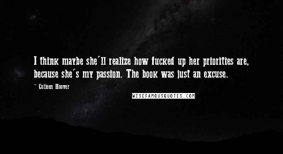 Colleen Hoover Quotes: I think maybe she'll realize how fucked up her priorities are, because she's my passion. The book was just an excuse.