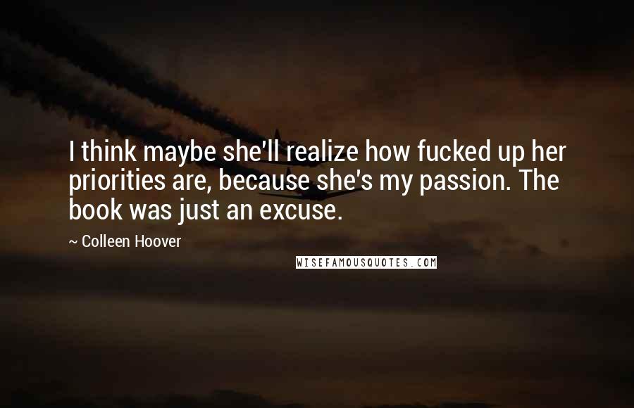 Colleen Hoover Quotes: I think maybe she'll realize how fucked up her priorities are, because she's my passion. The book was just an excuse.