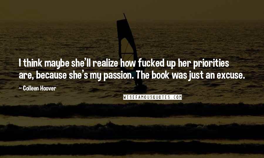 Colleen Hoover Quotes: I think maybe she'll realize how fucked up her priorities are, because she's my passion. The book was just an excuse.