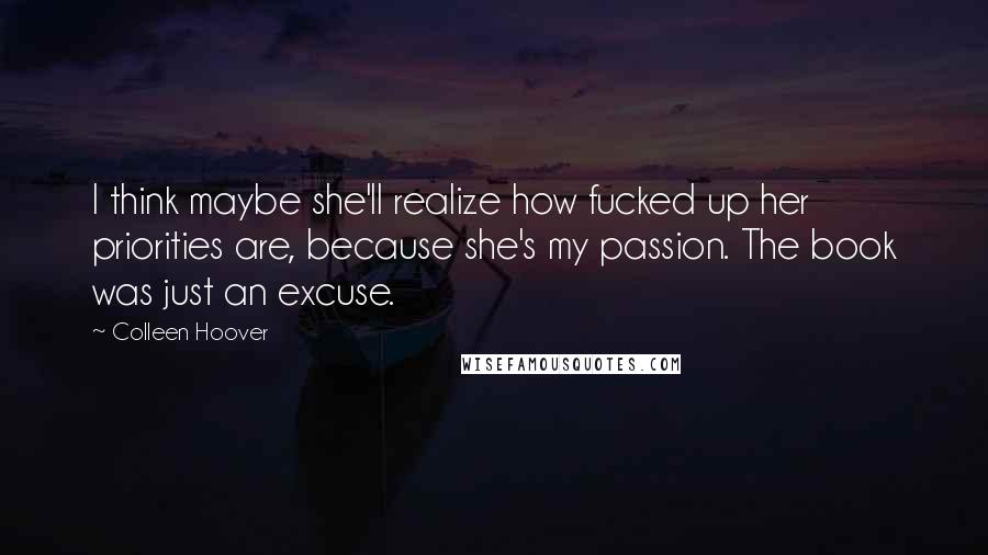 Colleen Hoover Quotes: I think maybe she'll realize how fucked up her priorities are, because she's my passion. The book was just an excuse.