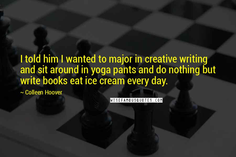 Colleen Hoover Quotes: I told him I wanted to major in creative writing and sit around in yoga pants and do nothing but write books eat ice cream every day.