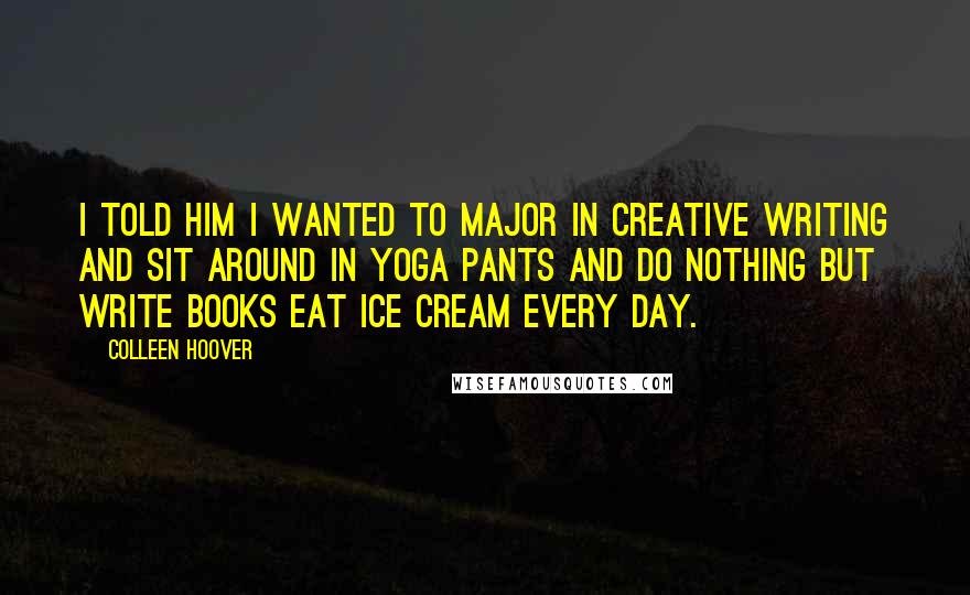 Colleen Hoover Quotes: I told him I wanted to major in creative writing and sit around in yoga pants and do nothing but write books eat ice cream every day.