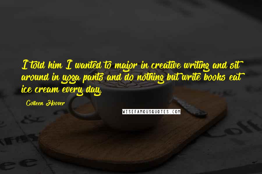 Colleen Hoover Quotes: I told him I wanted to major in creative writing and sit around in yoga pants and do nothing but write books eat ice cream every day.