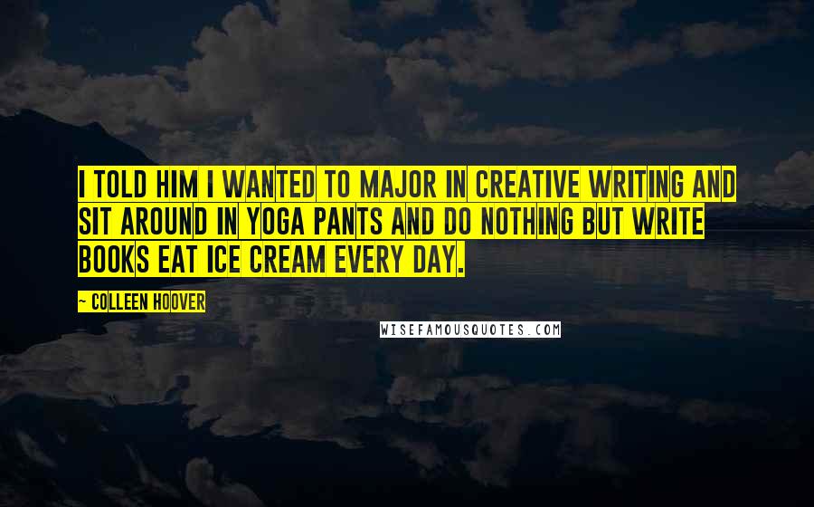 Colleen Hoover Quotes: I told him I wanted to major in creative writing and sit around in yoga pants and do nothing but write books eat ice cream every day.